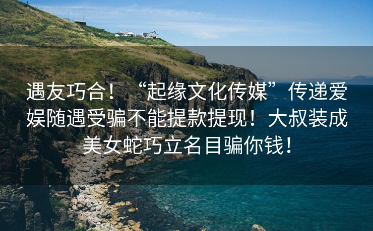 遇友巧合！“起缘文化传媒”传递爱娱随遇受骗不能提款提现！大叔装成美女蛇巧立名目骗你钱！