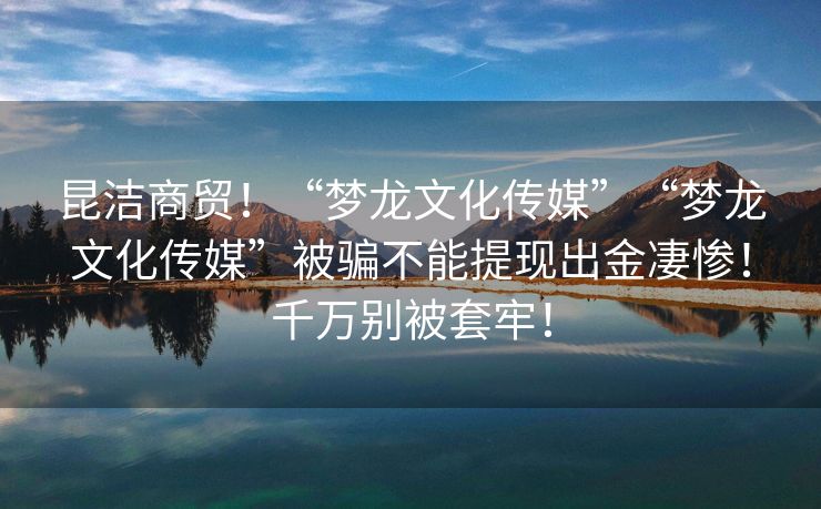 昆洁商贸！“梦龙文化传媒”“梦龙文化传媒”被骗不能提现出金凄惨！千万别被套牢！
