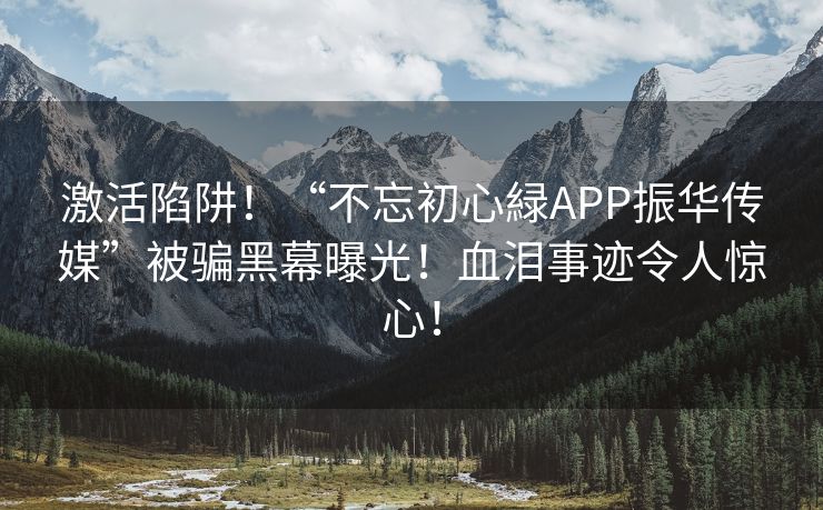 激活陷阱！“不忘初心緑APP振华传媒”被骗黑幕曝光！血泪事迹令人惊心！