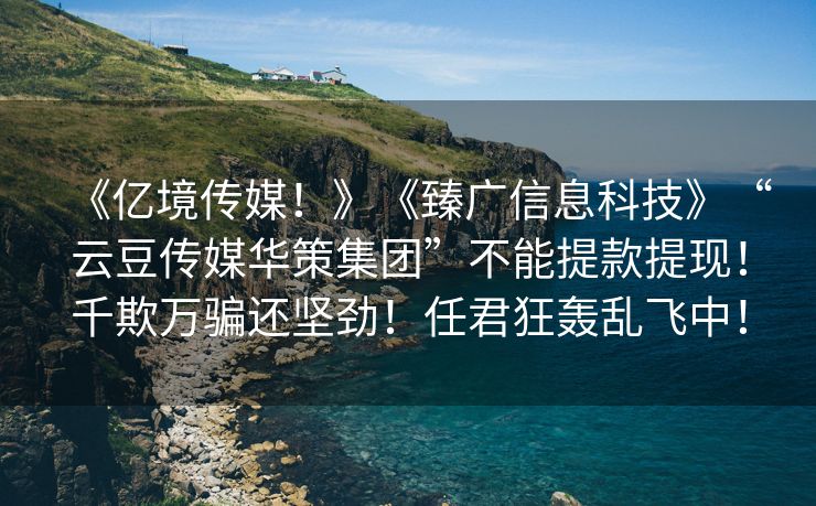 《亿境传媒！》《臻广信息科技》“云豆传媒华策集团”不能提款提现！千欺万骗还坚劲！任君狂轰乱飞中！