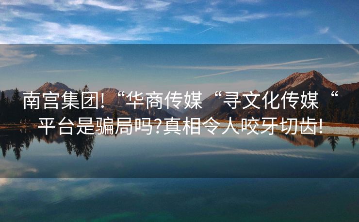 南宫集团!“华商传媒“寻文化传媒“平台是骗局吗?真相令人咬牙切齿!