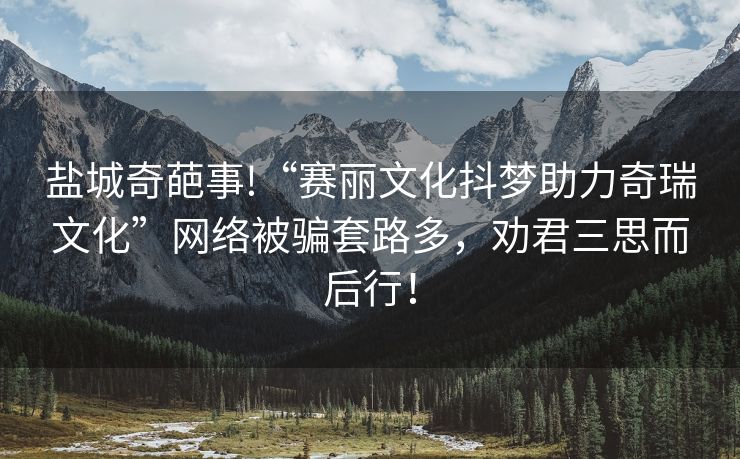 盐城奇葩事!“赛丽文化抖梦助力奇瑞文化”网络被骗套路多，劝君三思而后行！