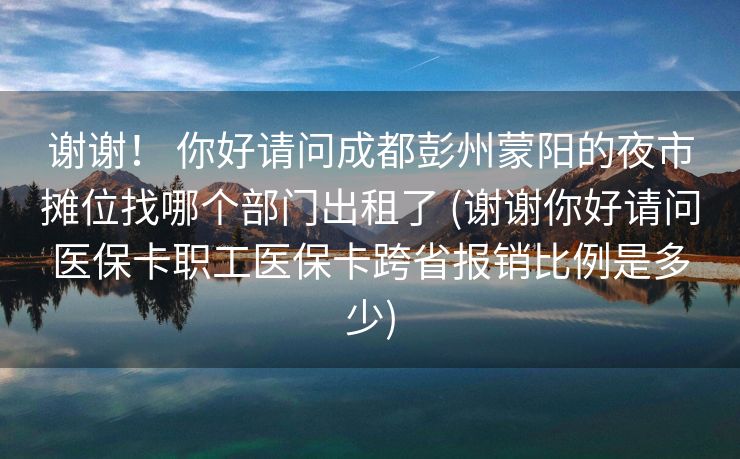 谢谢！ 你好请问成都彭州蒙阳的夜市摊位找哪个部门出租了 (谢谢你好请问医保卡职工医保卡跨省报销比例是多少)