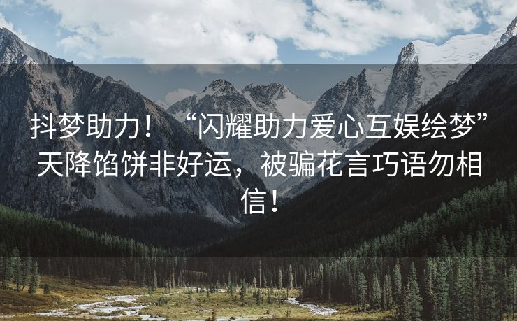 抖梦助力！“闪耀助力爱心互娱绘梦”天降馅饼非好运，被骗花言巧语勿相信！