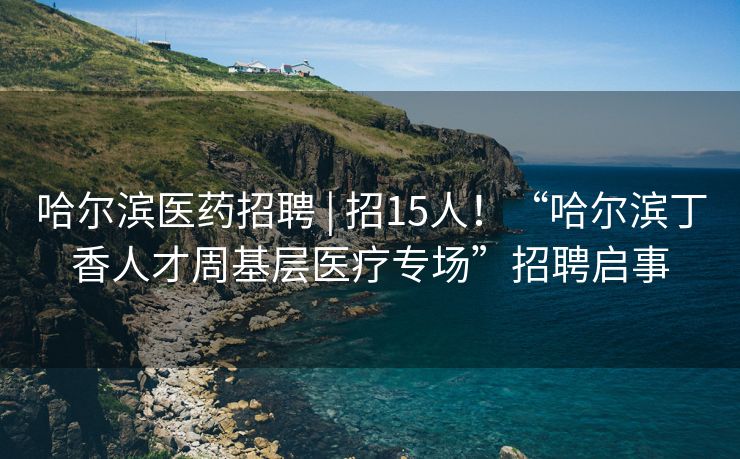 哈尔滨医药招聘 | 招15人！“哈尔滨丁香人才周基层医疗专场”招聘启事