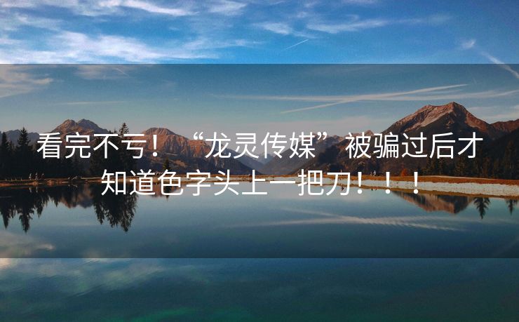 看完不亏！“龙灵传媒”被骗过后才知道色字头上一把刀！！！
