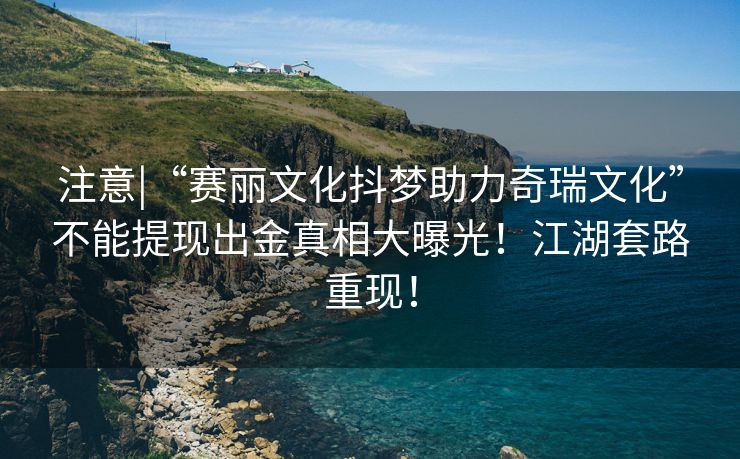注意|“赛丽文化抖梦助力奇瑞文化”不能提现出金真相大曝光！江湖套路重现！