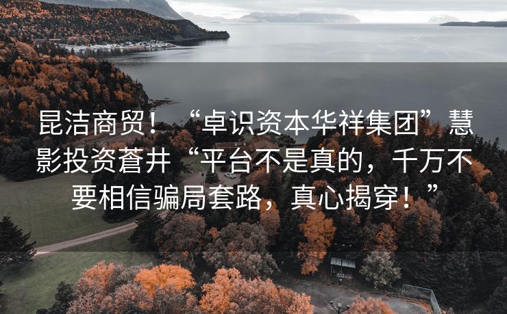 昆洁商贸！“卓识资本华祥集团”慧影投资蒼井“平台不是真的，千万不要相信骗局套路，真心揭穿！”
