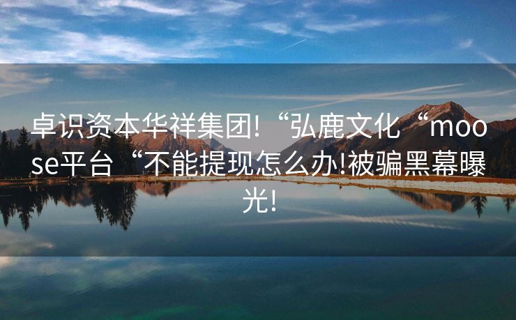 卓识资本华祥集团!“弘鹿文化“moose平台“不能提现怎么办!被骗黑幕曝光!