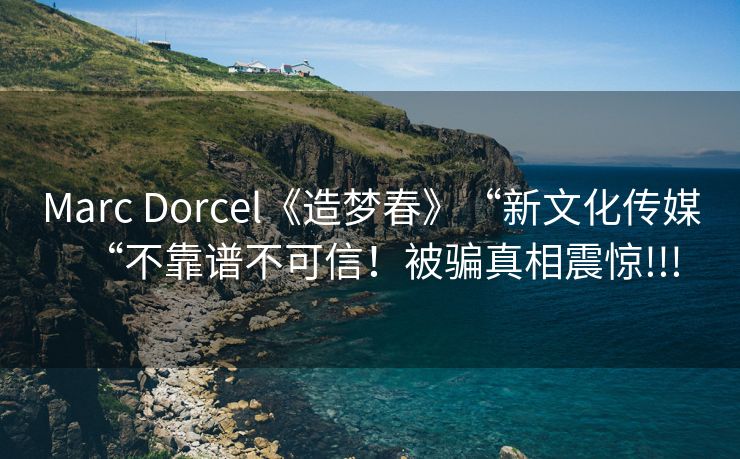 Marc Dorcel《造梦春》“新文化传媒“不靠谱不可信！被骗真相震惊!!!