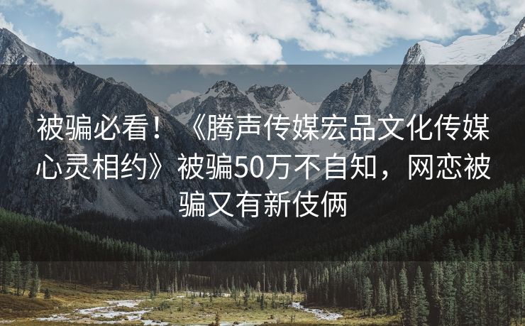 被骗必看！《腾声传媒宏品文化传媒心灵相约》被骗50万不自知，网恋被骗又有新伎俩