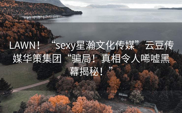 LAWN！“sexy星瀚文化传媒”云豆传媒华策集团“骗局！真相令人唏嘘黑幕揭秘！”