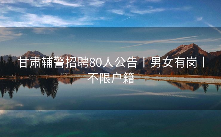 甘肃辅警招聘80人公告丨男女有岗丨不限户籍