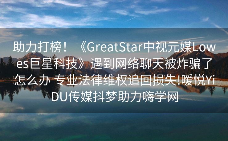 助力打榜！《GreatStar中视元媒Lowes巨星科技》遇到网络聊天被炸骗了怎么办 专业法律维权追回损失!暧悦YiDU传媒抖梦助力嗨学网