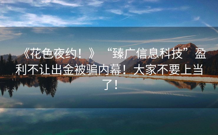 《花色夜约！》“臻广信息科技”盈利不让出金被骗内幕！大家不要上当了！