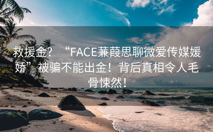 救援金？“FACE蒹葭思聊微爱传媒媛娇”被骗不能出金！背后真相令人毛骨悚然！