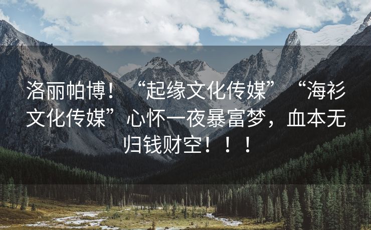 洛丽帕博！“起缘文化传媒”“海衫文化传媒”心怀一夜暴富梦，血本无归钱财空！！！