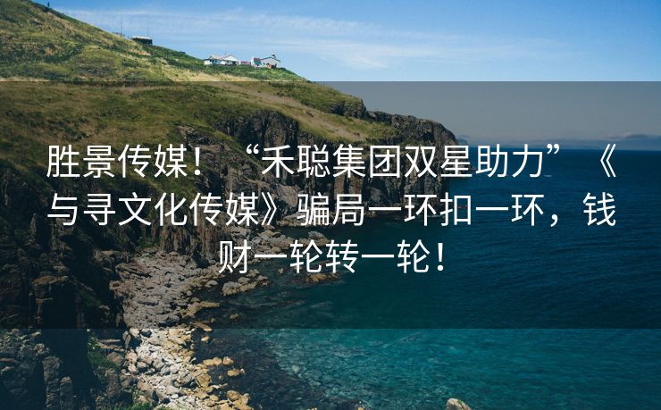 胜景传媒！“禾聪集团双星助力”《与寻文化传媒》骗局一环扣一环，钱财一轮转一轮！