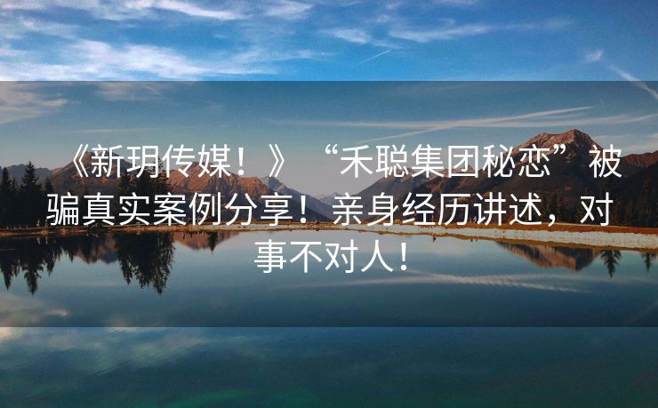 《新玥传媒！》“禾聪集团秘恋”被骗真实案例分享！亲身经历讲述，对事不对人！