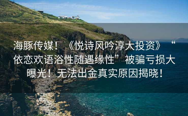 海豚传媒！《悦诗风吟淳大投资》“依恋欢语浴性随遇缘性”被骗亏损大曝光！无法出金真实原因揭晓！