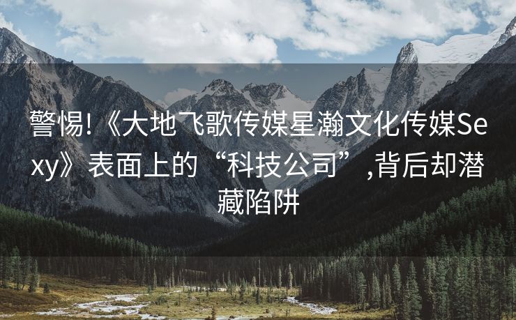 警惕!《大地飞歌传媒星瀚文化传媒Sexy》表面上的“科技公司”,背后却潜藏陷阱