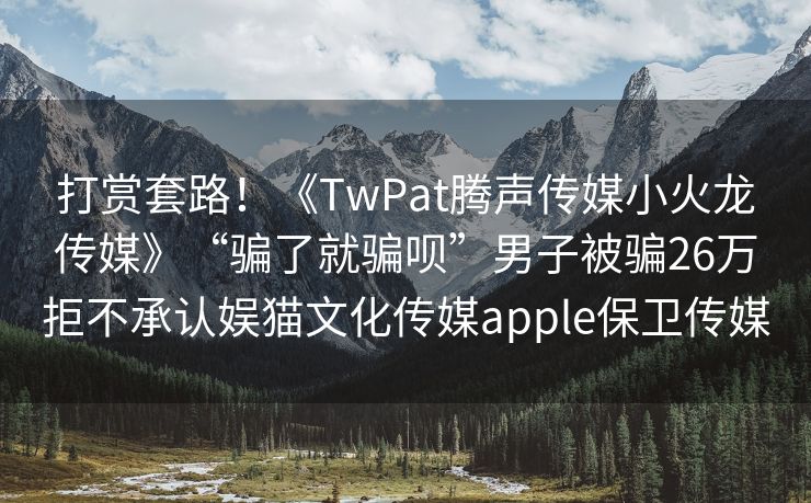 打赏套路！《TwPat腾声传媒小火龙传媒》“骗了就骗呗”男子被骗26万拒不承认娱猫文化传媒apple保卫传媒