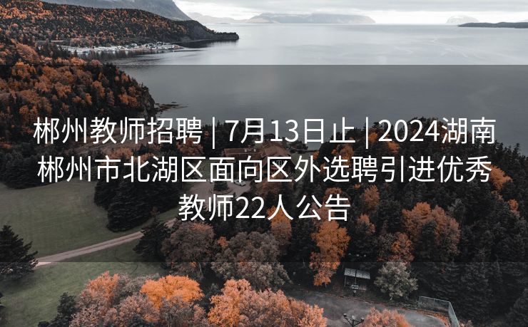 郴州教师招聘 | 7月13日止 | 2024湖南郴州市北湖区面向区外选聘引进优秀教师22人公告