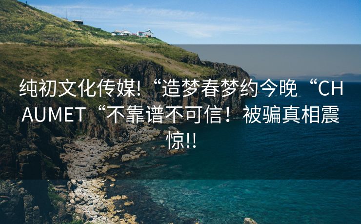 纯初文化传媒!“造梦春梦约今晚“CHAUMET“不靠谱不可信！被骗真相震惊!!