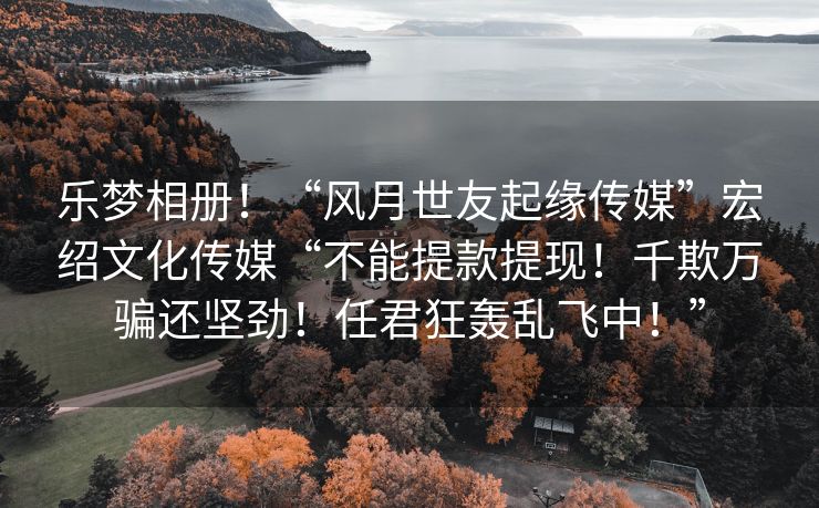 乐梦相册！“风月世友起缘传媒”宏绍文化传媒“不能提款提现！千欺万骗还坚劲！任君狂轰乱飞中！”