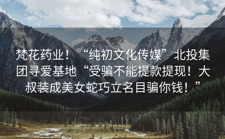 梵花药业！“纯初文化传媒”北投集团寻爱基地“受骗不能提款提现！大叔装成美女蛇巧立名目骗你钱！”