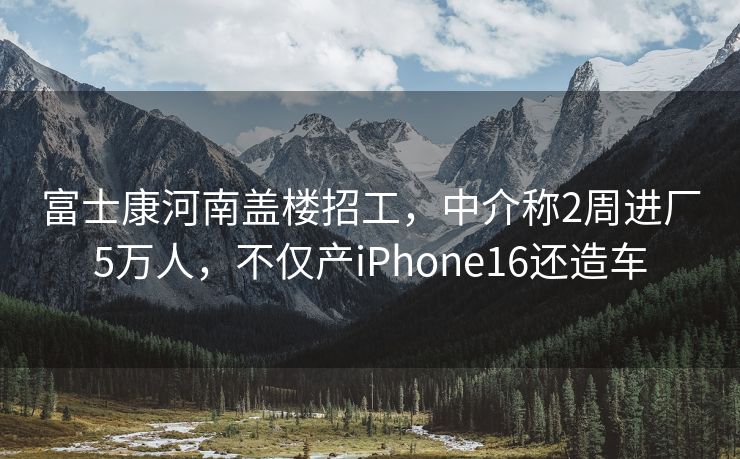 富士康河南盖楼招工，中介称2周进厂5万人，不仅产iPhone16还造车