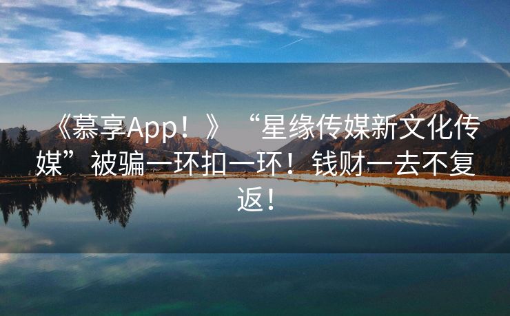 《慕享App！》“星缘传媒新文化传媒”被骗一环扣一环！钱财一去不复返！