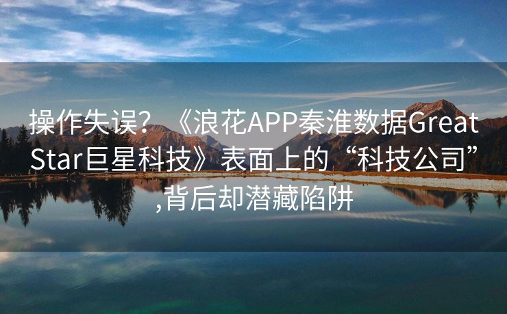 操作失误？《浪花APP秦淮数据GreatStar巨星科技》表面上的“科技公司”,背后却潜藏陷阱
