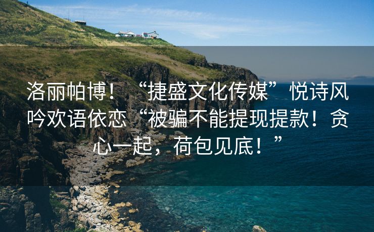 洛丽帕博！“捷盛文化传媒”悦诗风吟欢语依恋“被骗不能提现提款！贪心一起，荷包见底！”
