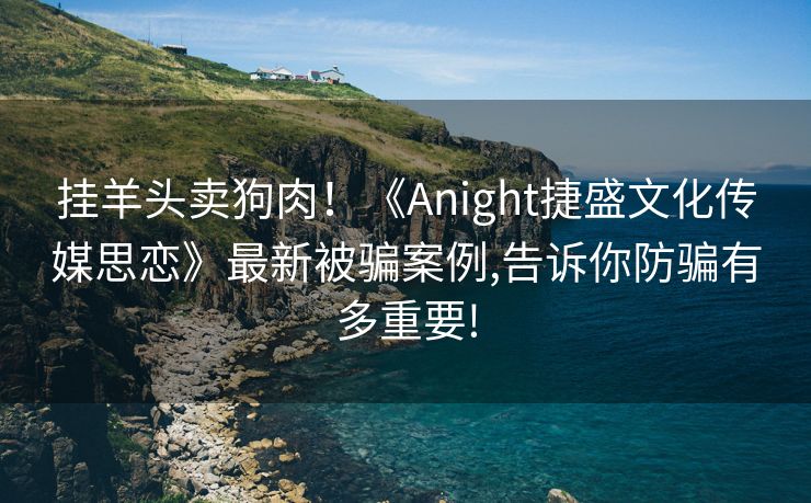 挂羊头卖狗肉！《Anight捷盛文化传媒思恋》最新被骗案例,告诉你防骗有多重要!