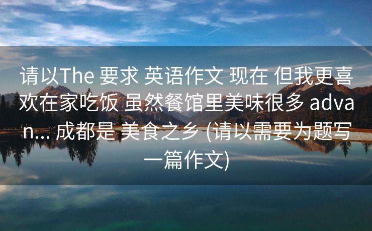 请以The 要求 英语作文 现在 但我更喜欢在家吃饭 虽然餐馆里美味很多 advan... 成都是 美食之乡 (请以需要为题写一篇作文)