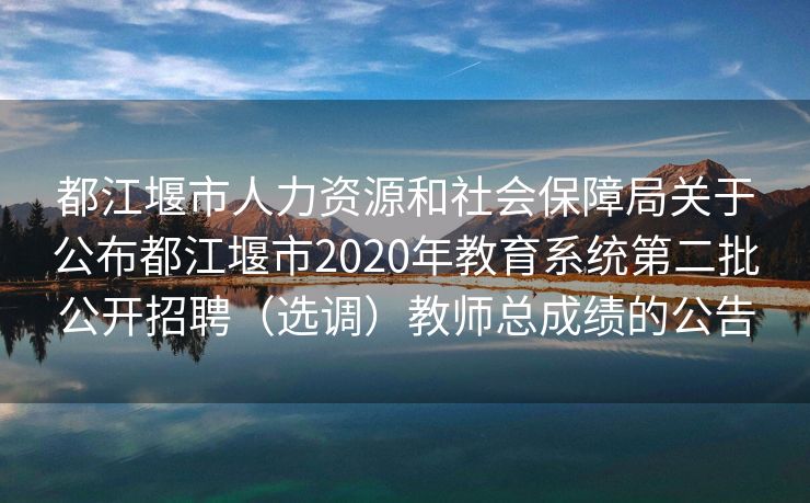 都江堰市人力资源和社会保障局关于公布都江堰市2020年教育系统第二批公开招聘（选调）教师总成绩的公告