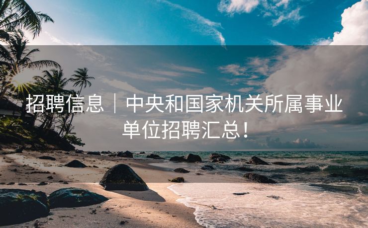 招聘信息｜中央和国家机关所属事业单位招聘汇总！