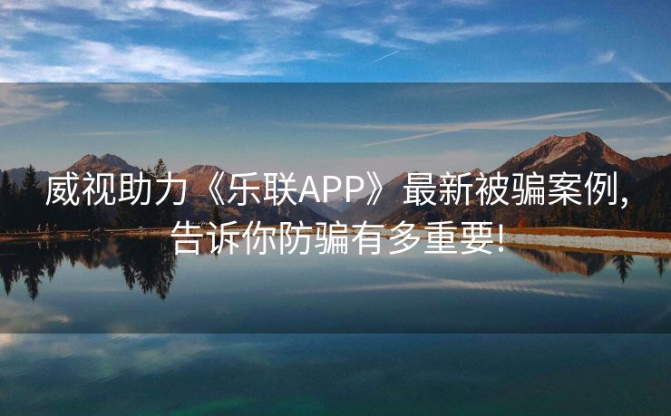 威视助力《乐联APP》最新被骗案例,告诉你防骗有多重要!