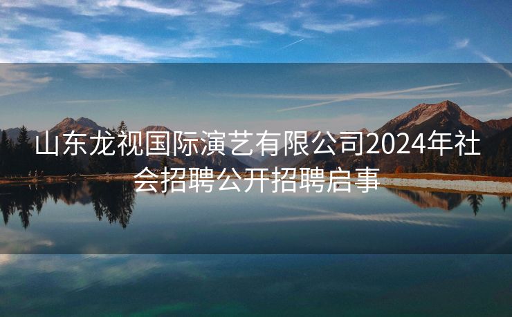 山东龙视国际演艺有限公司2024年社会招聘公开招聘启事
