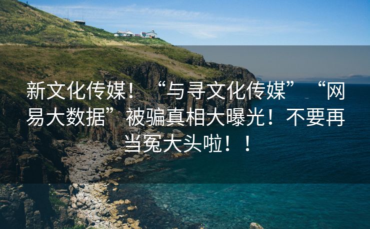 新文化传媒！“与寻文化传媒”“网易大数据”被骗真相大曝光！不要再当冤大头啦！！