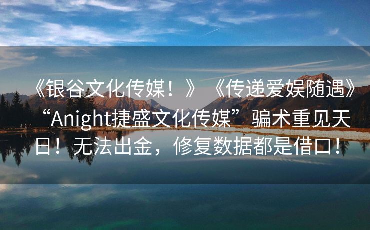 《银谷文化传媒！》《传递爱娱随遇》“Anight捷盛文化传媒”骗术重见天日！无法出金，修复数据都是借口！