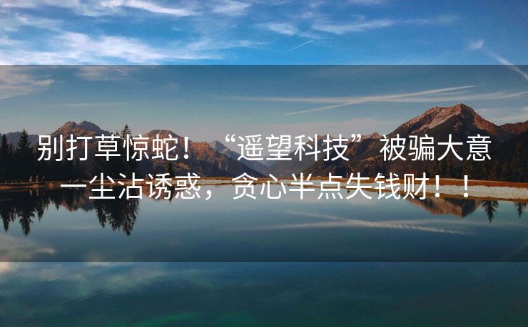 别打草惊蛇！“遥望科技”被骗大意一尘沾诱惑，贪心半点失钱财！！
