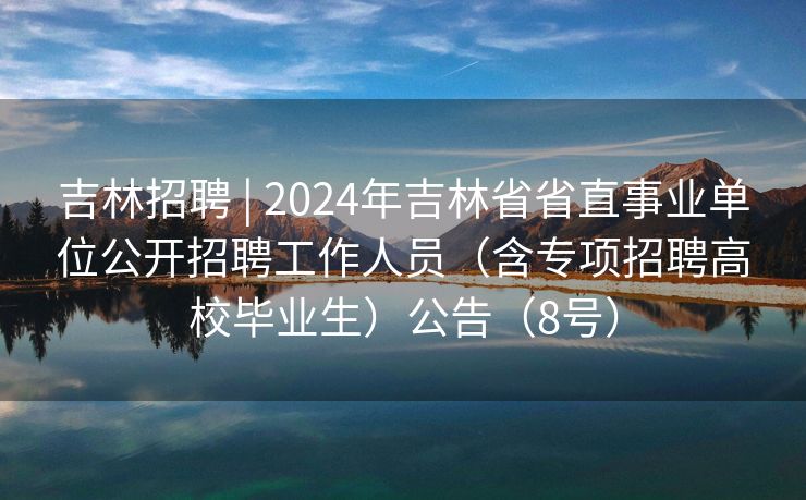 吉林招聘 | 2024年吉林省省直事业单位公开招聘工作人员（含专项招聘高校毕业生）公告（8号）