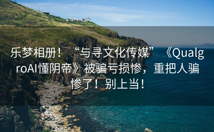 乐梦相册！“与寻文化传媒”《QualgroAI懂阴帝》被骗亏损惨，重把人骗惨了！别上当！