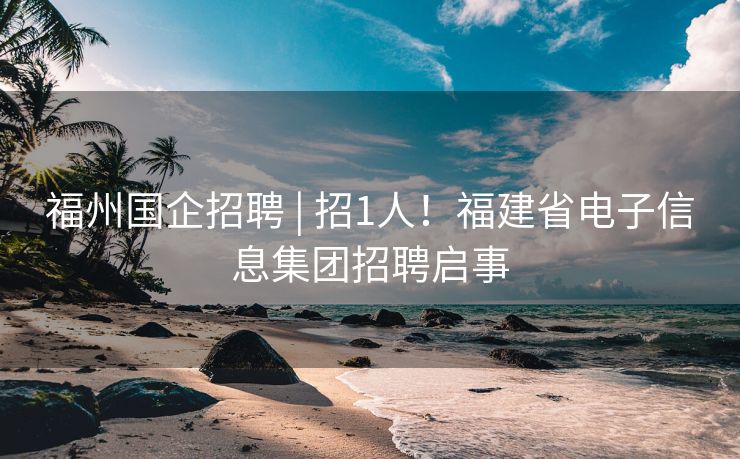 福州国企招聘 | 招1人！福建省电子信息集团招聘启事
