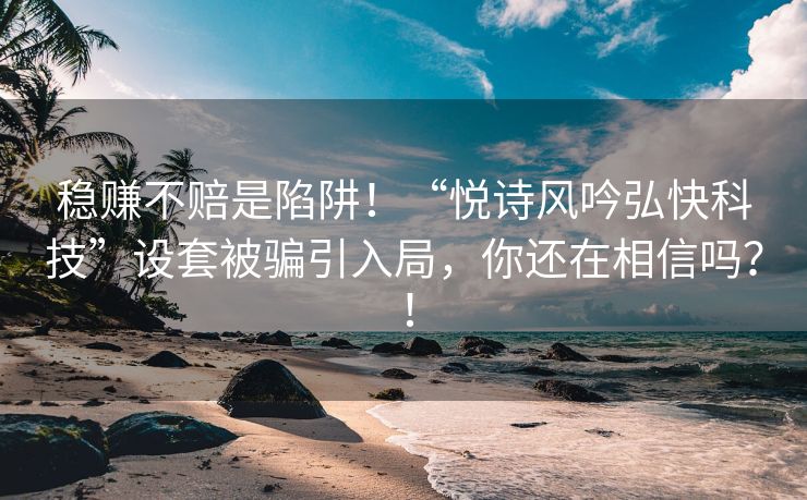 稳赚不赔是陷阱！“悦诗风吟弘快科技”设套被骗引入局，你还在相信吗？！