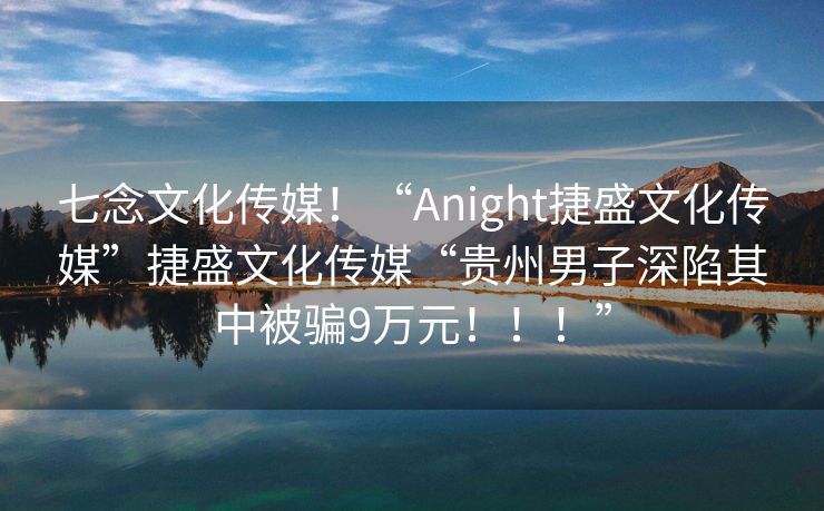 七念文化传媒！“Anight捷盛文化传媒”捷盛文化传媒“贵州男子深陷其中被骗9万元！！！”