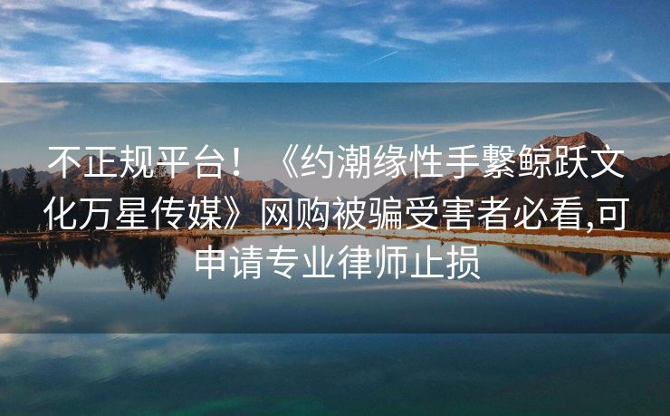 不正规平台！《约潮缘性手繋鲸跃文化万星传媒》网购被骗受害者必看,可申请专业律师止损