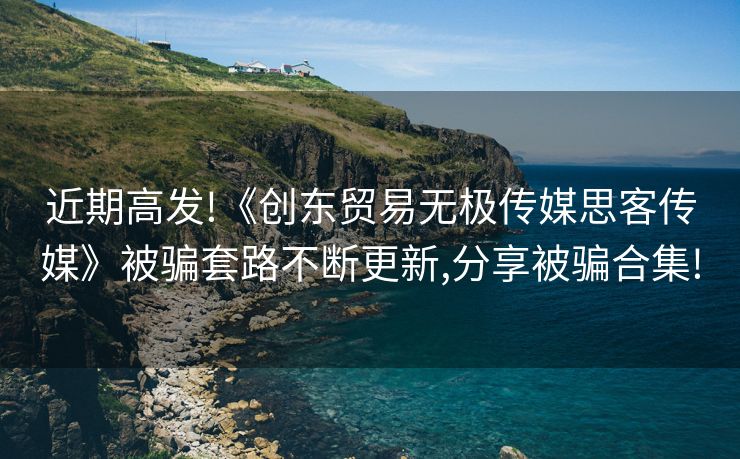 近期高发!《创东贸易无极传媒思客传媒》被骗套路不断更新,分享被骗合集!